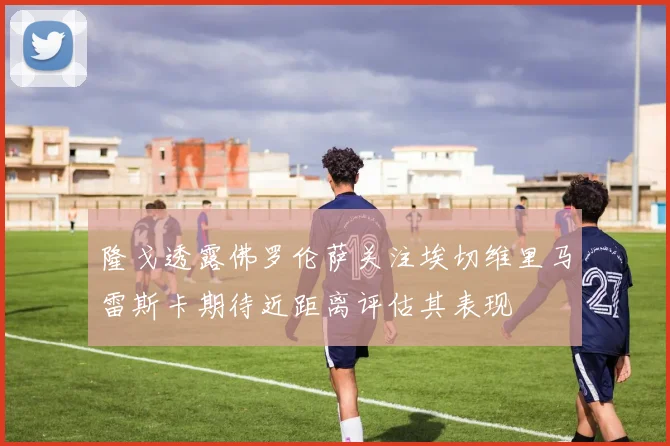 隆戈透露佛罗伦萨关注埃切维里马雷斯卡期待近距离评估其表现