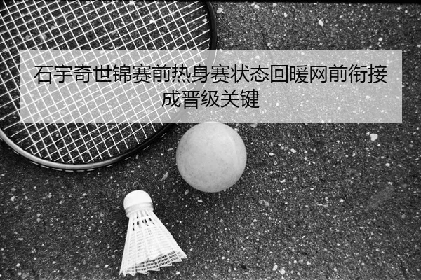 石宇奇世锦赛前热身赛状态回暖网前衔接成晋级关键