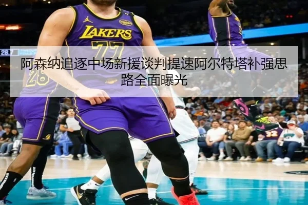 阿森纳追逐中场新援谈判提速阿尔特塔补强思路全面曝光