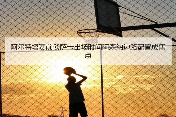 阿尔特塔赛前谈萨卡出场时间阿森纳边路配置成焦点