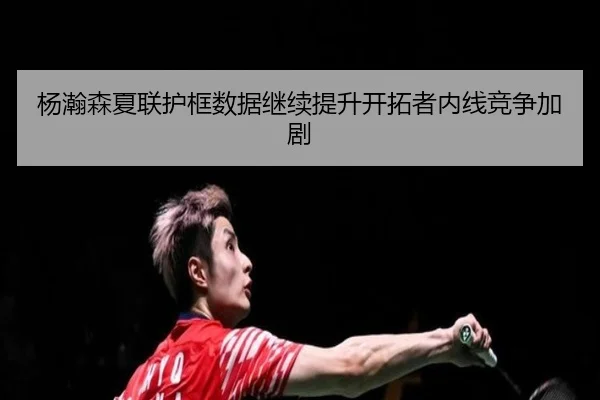 杨瀚森夏联护框数据继续提升开拓者内线竞争加剧