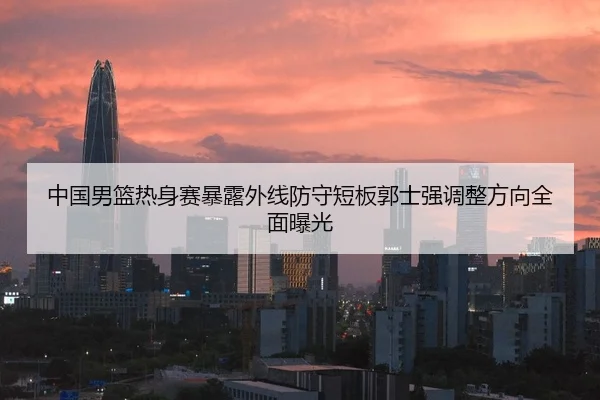 中国男篮热身赛暴露外线防守短板郭士强调整方向全面曝光