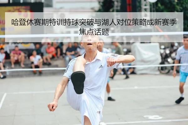 哈登休赛期特训持球突破与湖人对位策略成新赛季焦点话题