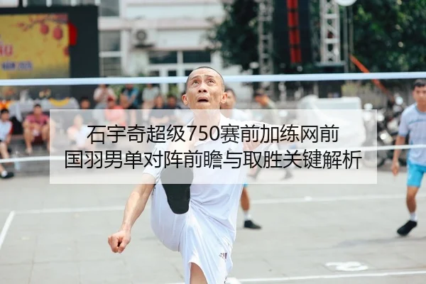 石宇奇超级750赛前加练网前 国羽男单对阵前瞻与取胜关键解析